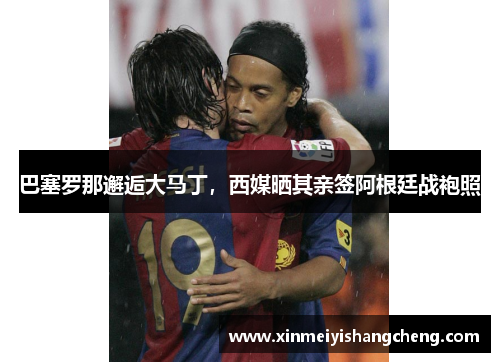 巴塞罗那邂逅大马丁，西媒晒其亲签阿根廷战袍照